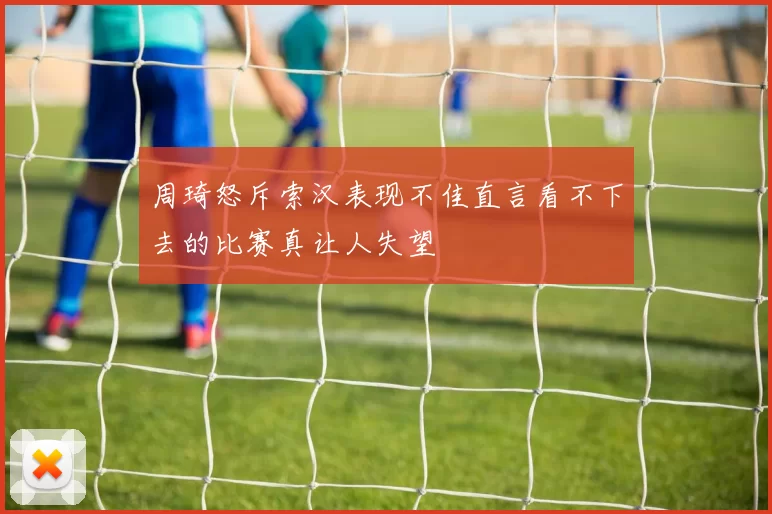 周琦怒斥索汉表现不佳直言看不下去的比赛真让人失望
