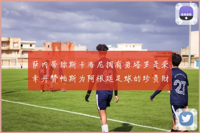 萨内蒂称斯卡洛尼拥有劳塔罗是荣幸并赞帕斯为阿根廷足球的珍贵财富