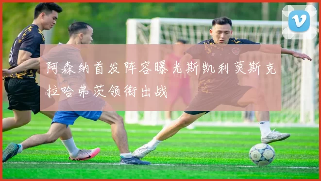 阿森纳首发阵容曝光斯凯利莫斯克拉哈弗茨领衔出战