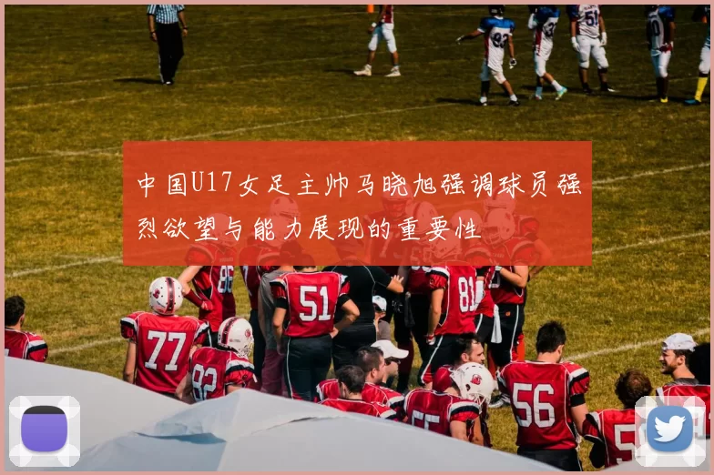 中国U17女足主帅马晓旭强调球员强烈欲望与能力展现的重要性
