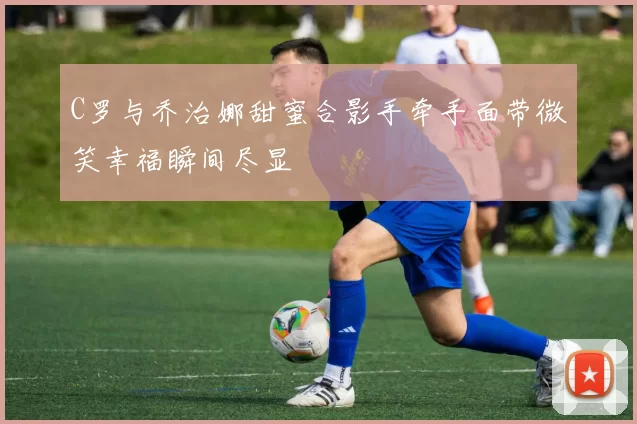 C罗与乔治娜甜蜜合影手牵手面带微笑幸福瞬间尽显