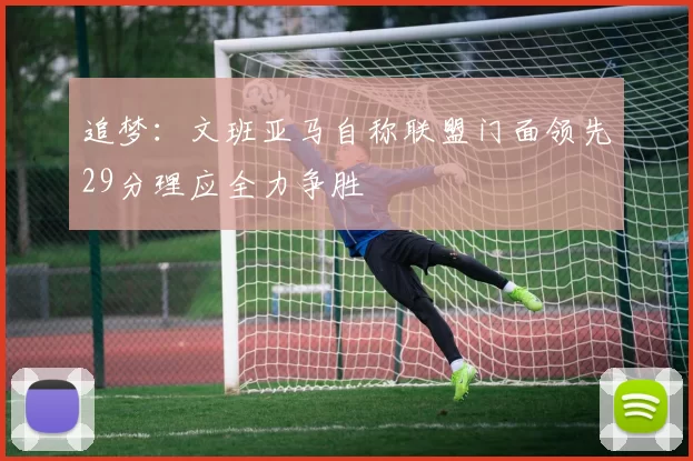 追梦：文班亚马自称联盟门面领先29分理应全力争胜