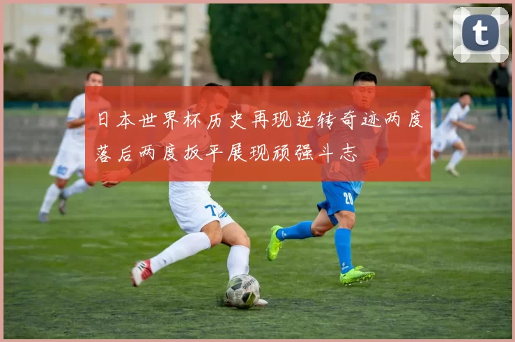 日本世界杯历史再现逆转奇迹两度落后两度扳平展现顽强斗志