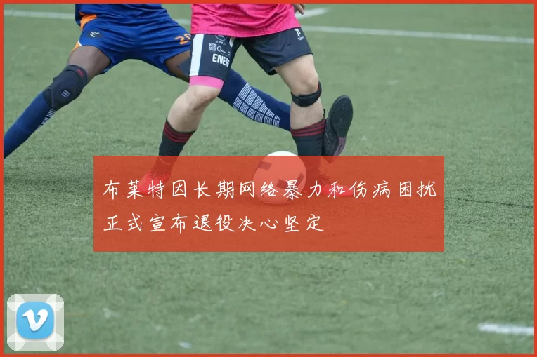 布莱特因长期网络暴力和伤病困扰正式宣布退役决心坚定