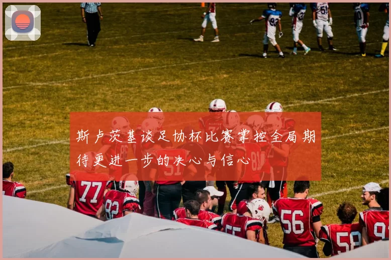 斯卢茨基谈足协杯比赛掌控全局期待更进一步的决心与信心