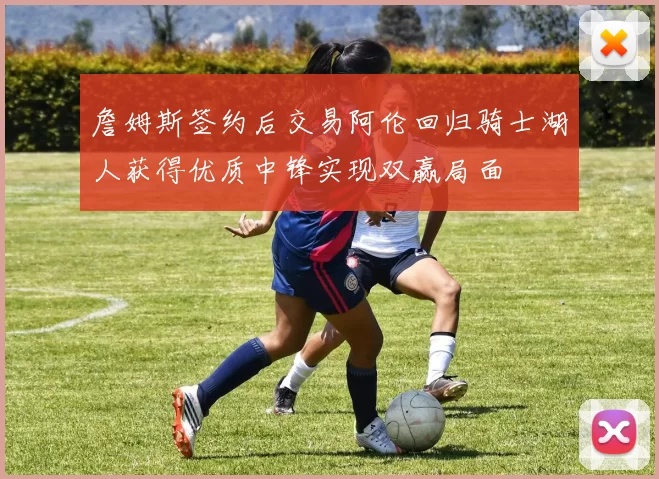 詹姆斯签约后交易阿伦回归骑士湖人获得优质中锋实现双赢局面