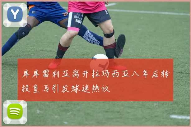 库库雷利亚离开拉玛西亚八年后转投皇马引发球迷热议