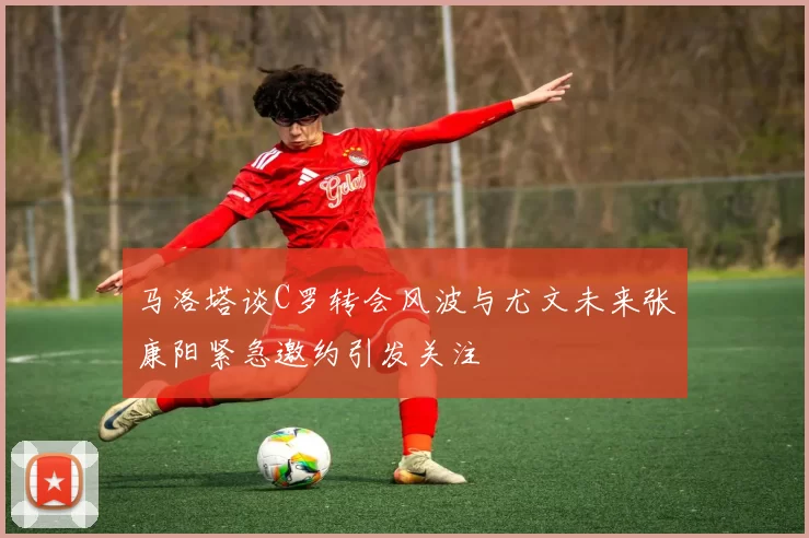 马洛塔谈C罗转会风波与尤文未来张康阳紧急邀约引发关注