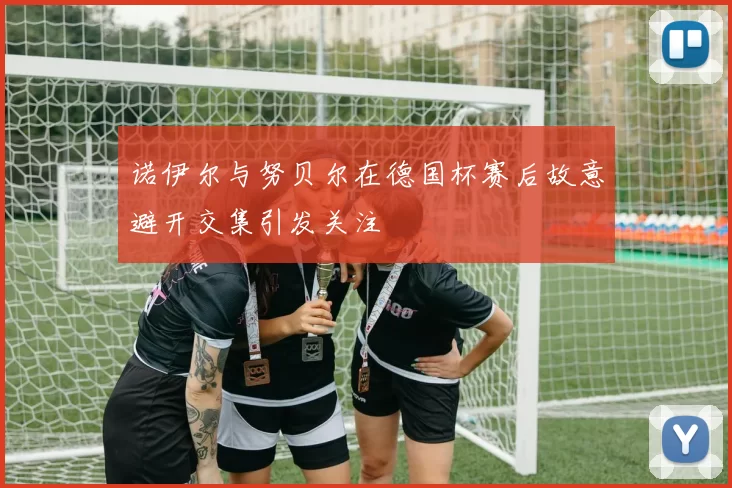 诺伊尔与努贝尔在德国杯赛后故意避开交集引发关注