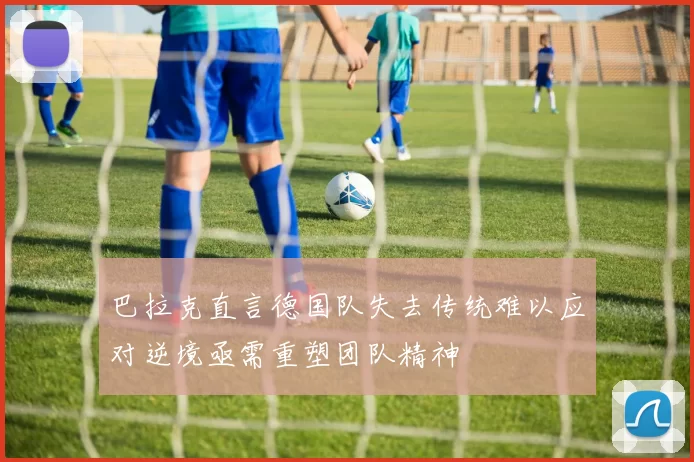 巴拉克直言德国队失去传统难以应对逆境亟需重塑团队精神