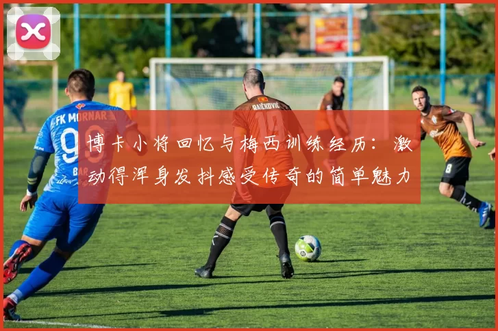 博卡小将回忆与梅西训练经历：激动得浑身发抖感受传奇的简单魅力