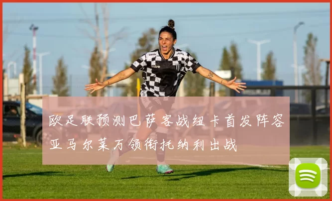 欧足联预测巴萨客战纽卡首发阵容亚马尔莱万领衔托纳利出战