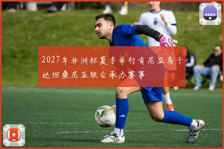 2027年非洲杯夏季举行肯尼亚乌干达坦桑尼亚联合承办赛事