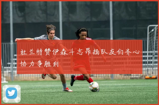 杜兰特赞伊森斗志昂扬队友们齐心协力争胜利