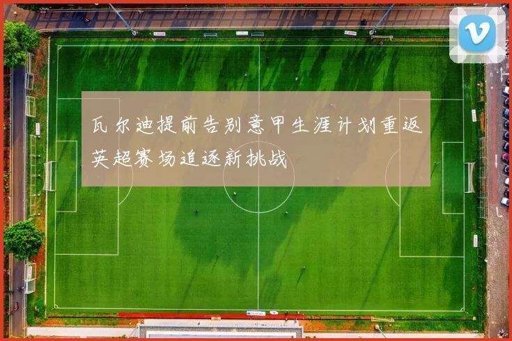 瓦尔迪提前告别意甲生涯计划重返英超赛场追逐新挑战